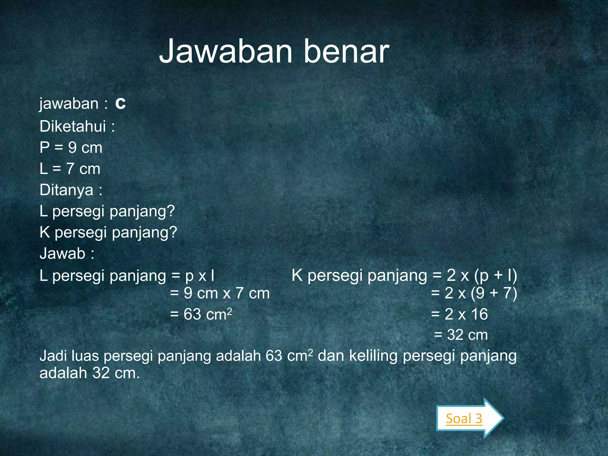 Jawaban benar
jawaban : c
Diketahui :
P = 9 cm
L = 7 cm
Ditanya :
L persegi panjang?
K persegi panjang?
Jawab :
L persegi panjang = p x l K persegi panjang = 2 x (p + l)
= 9 cm x 7 cm = 2 x (9 + 7)
= 63 cm2 = 2 x 16
= 32 cm
Jadi luas persegi panjang adalah 63 cm2 dan keliling persegi panjang
adalah 32 cm.
Soal 3
 