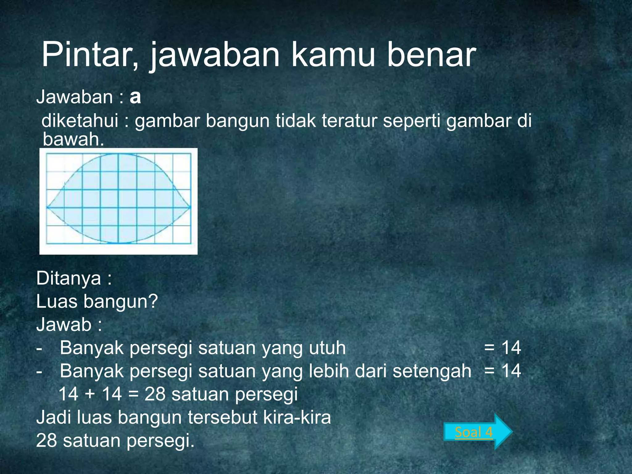 Pintar, jawaban kamu benar
Jawaban : a
diketahui : gambar bangun tidak teratur seperti gambar di
bawah.
Ditanya :
Luas bangun?
Jawab :
- Banyak persegi satuan yang utuh = 14
- Banyak persegi satuan yang lebih dari setengah = 14
14 + 14 = 28 satuan persegi
Jadi luas bangun tersebut kira-kira
28 satuan persegi.
Soal 4
 
