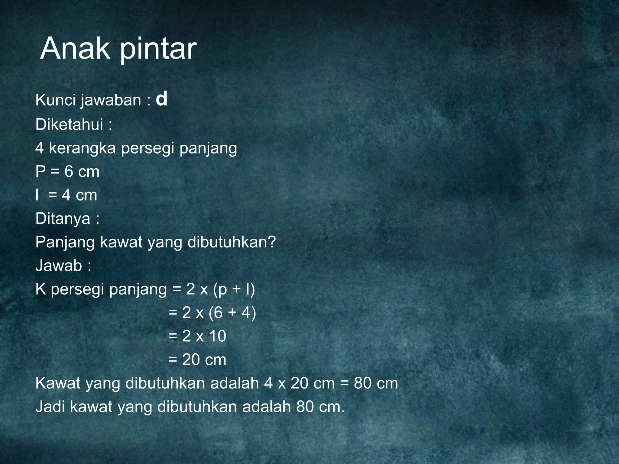 Anak pintar
Kunci jawaban : d
Diketahui :
4 kerangka persegi panjang
P = 6 cm
l = 4 cm
Ditanya :
Panjang kawat yang dibutuhkan?
Jawab :
K persegi panjang = 2 x (p + l)
= 2 x (6 + 4)
= 2 x 10
= 20 cm
Kawat yang dibutuhkan adalah 4 x 20 cm = 80 cm
Jadi kawat yang dibutuhkan adalah 80 cm.
 