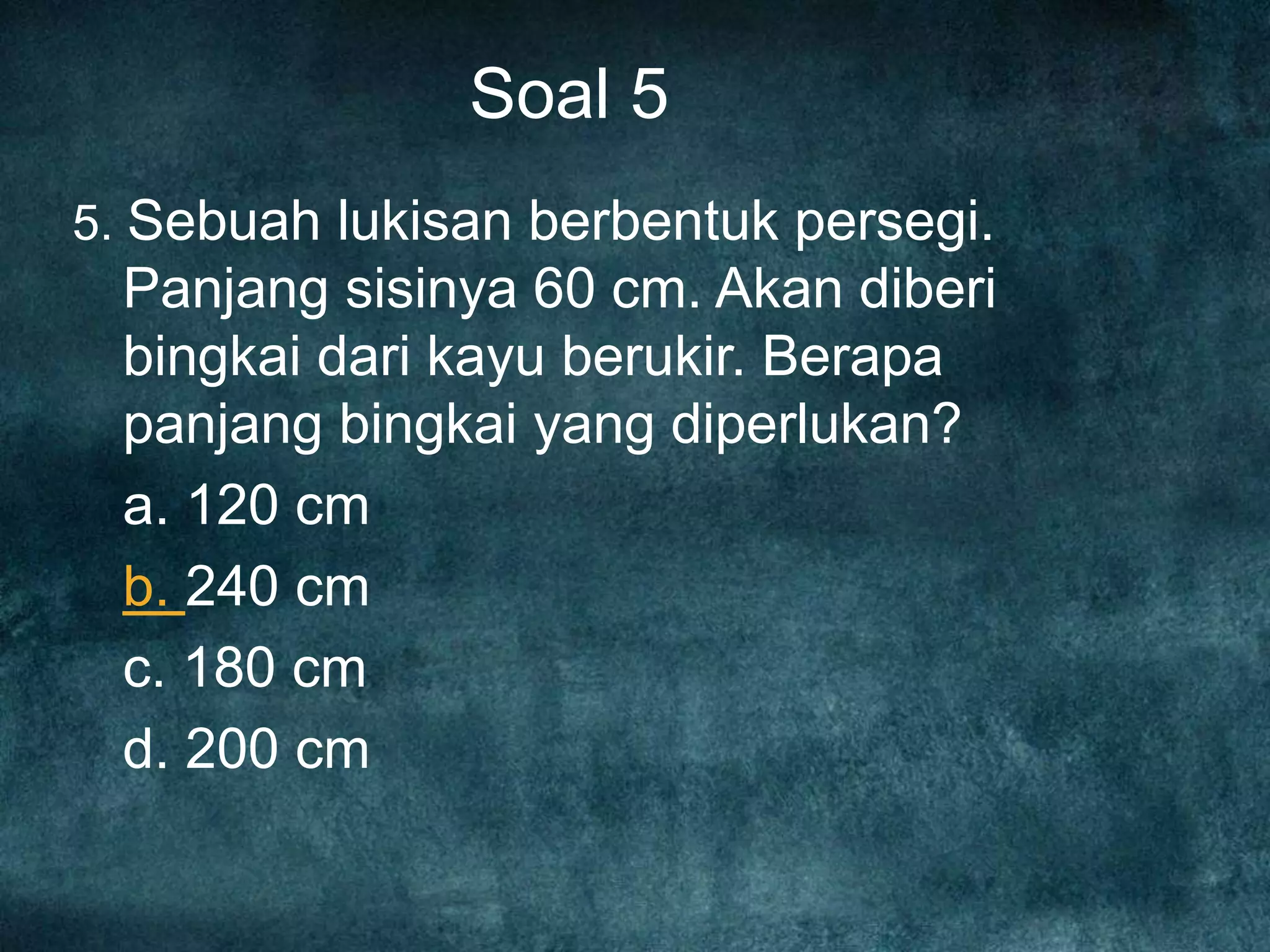 Soal 5
5. Sebuah lukisan berbentuk persegi.
Panjang sisinya 60 cm. Akan diberi
bingkai dari kayu berukir. Berapa
panjang bingkai yang diperlukan?
a. 120 cm
b. 240 cm
c. 180 cm
d. 200 cm
 
