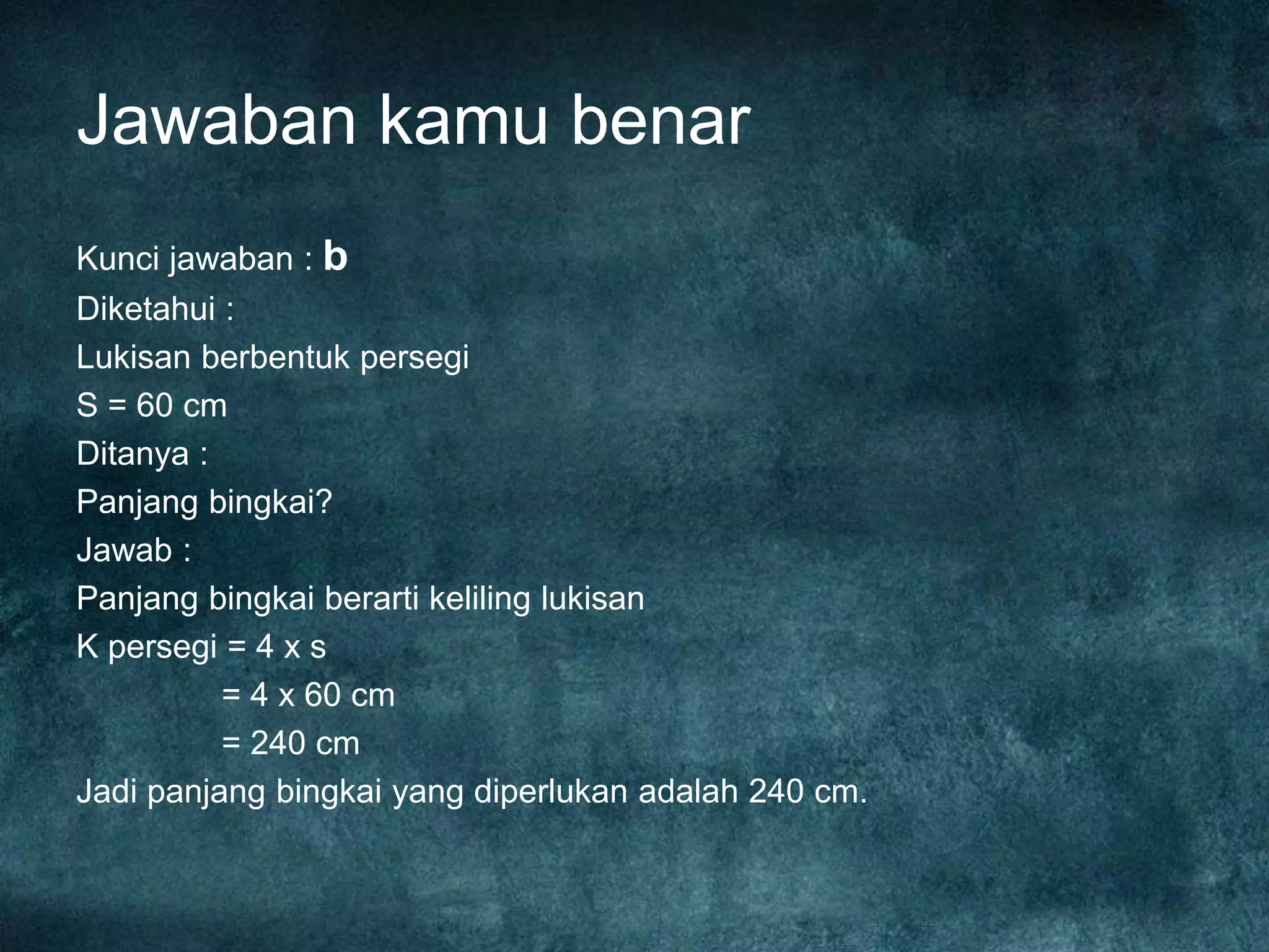 Jawaban kamu benar
Kunci jawaban : b
Diketahui :
Lukisan berbentuk persegi
S = 60 cm
Ditanya :
Panjang bingkai?
Jawab :
Panjang bingkai berarti keliling lukisan
K persegi = 4 x s
= 4 x 60 cm
= 240 cm
Jadi panjang bingkai yang diperlukan adalah 240 cm.
 