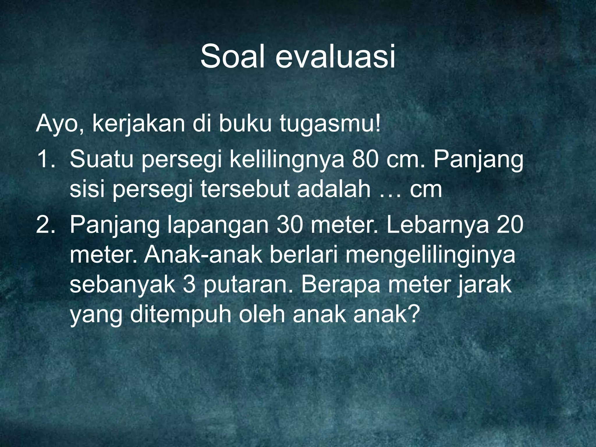 Soal evaluasi
Ayo, kerjakan di buku tugasmu!
1. Suatu persegi kelilingnya 80 cm. Panjang
sisi persegi tersebut adalah … cm
2. Panjang lapangan 30 meter. Lebarnya 20
meter. Anak-anak berlari mengelilinginya
sebanyak 3 putaran. Berapa meter jarak
yang ditempuh oleh anak anak?
 