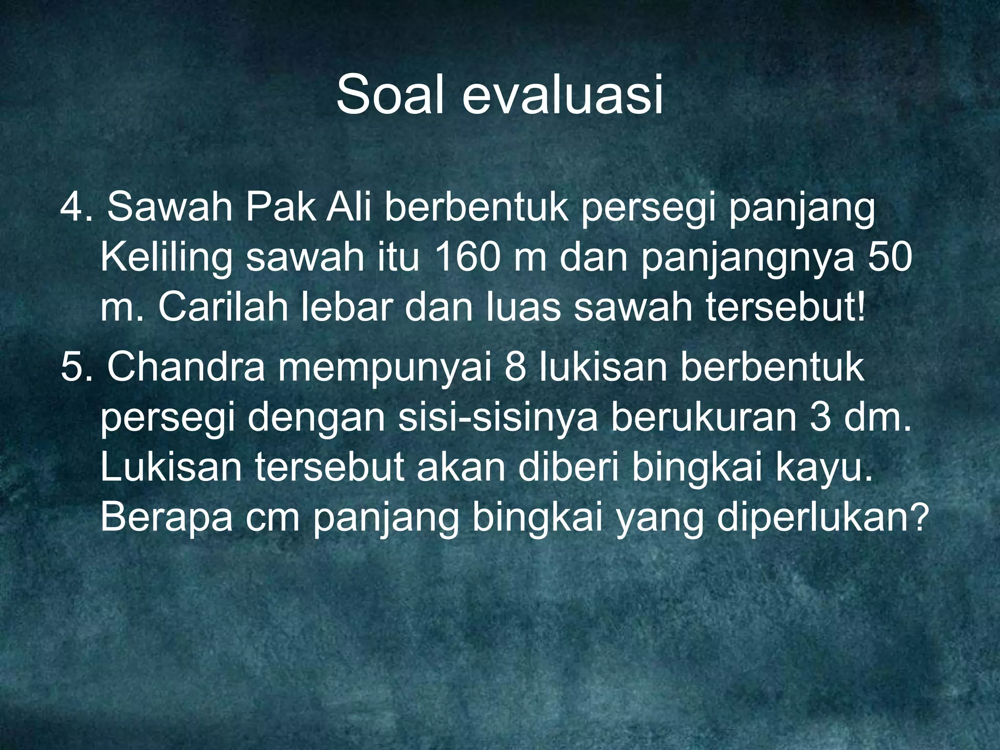 Soal evaluasi
4. Sawah Pak Ali berbentuk persegi panjang
Keliling sawah itu 160 m dan panjangnya 50
m. Carilah lebar dan luas sawah tersebut!
5. Chandra mempunyai 8 lukisan berbentuk
persegi dengan sisi-sisinya berukuran 3 dm.
Lukisan tersebut akan diberi bingkai kayu.
Berapa cm panjang bingkai yang diperlukan?
 