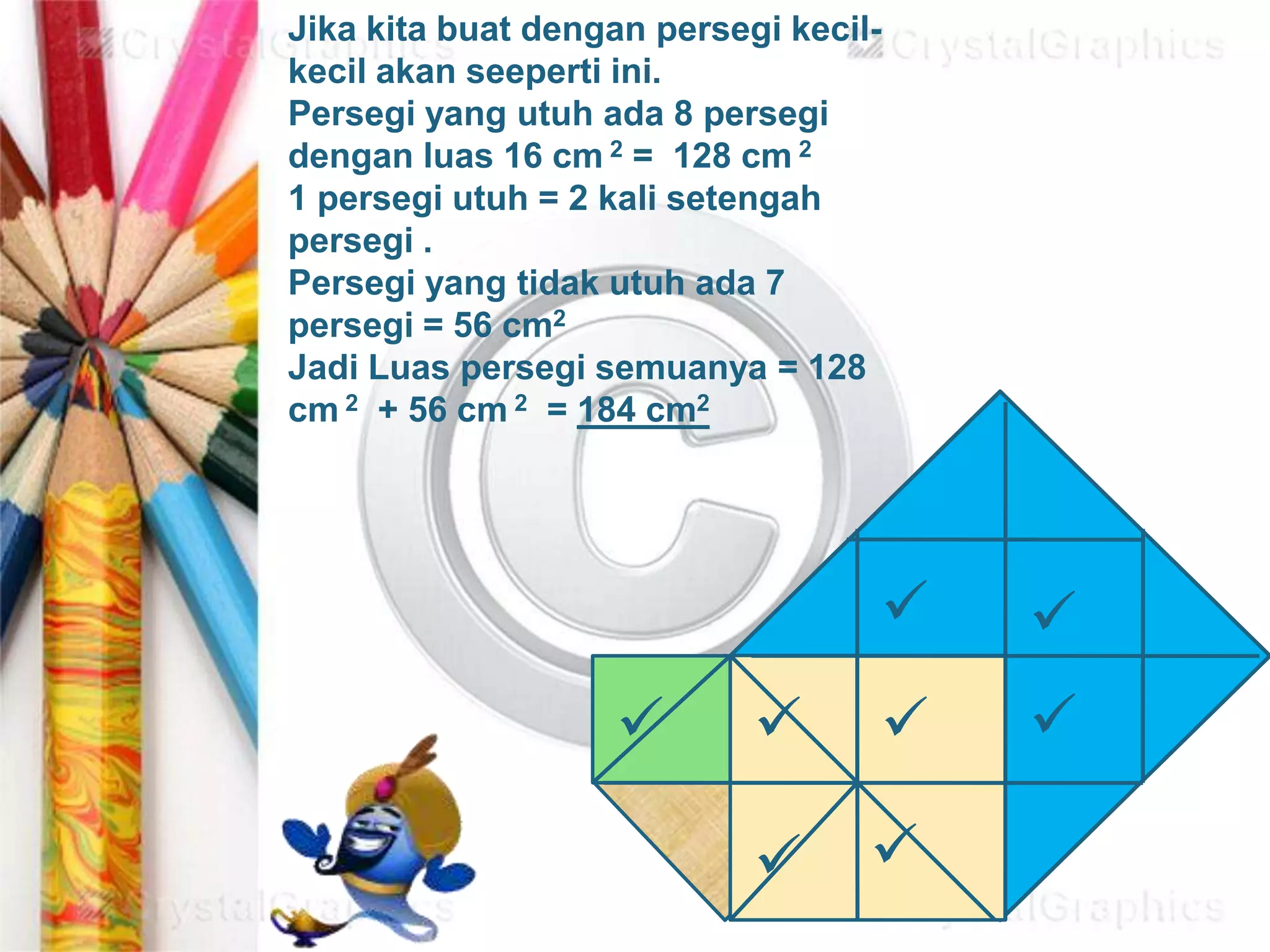 







Jika kita buat dengan persegi kecil-
kecil akan seeperti ini.
Persegi yang utuh ada 8 persegi
dengan luas 16 cm 2 = 128 cm 2
1 persegi utuh = 2 kali setengah
persegi .
Persegi yang tidak utuh ada 7
persegi = 56 cm2
Jadi Luas persegi semuanya = 128
cm 2 + 56 cm 2 = 184 cm2
 
