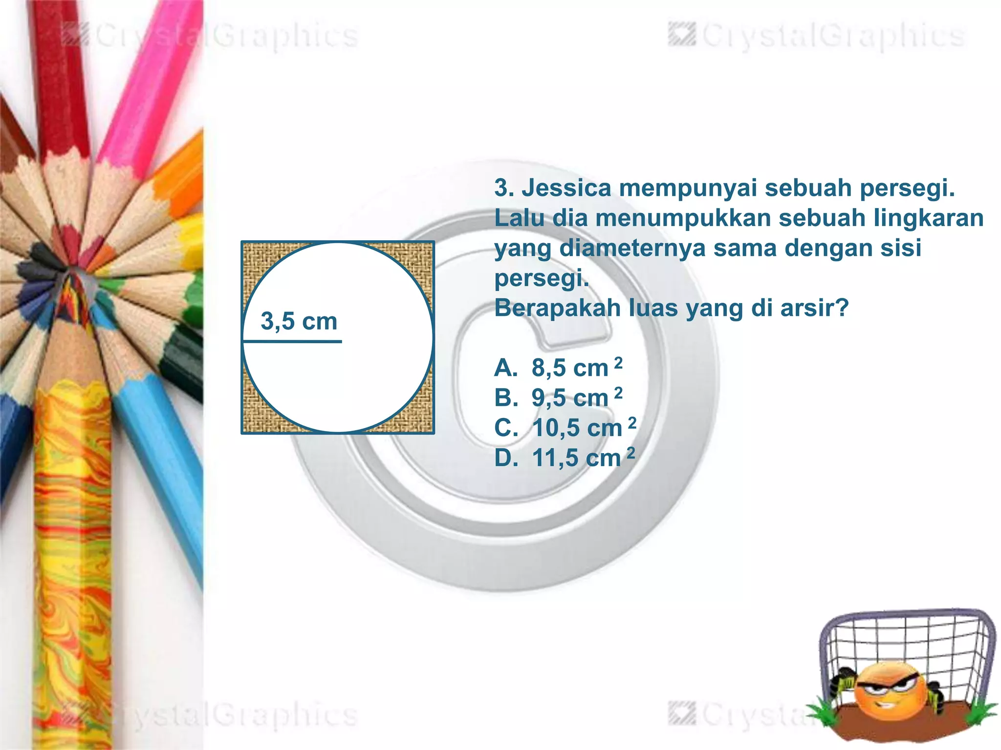 3,5 cm
3. Jessica mempunyai sebuah persegi.
Lalu dia menumpukkan sebuah lingkaran
yang diameternya sama dengan sisi
persegi.
Berapakah luas yang di arsir?
A. 8,5 cm 2
B. 9,5 cm 2
C. 10,5 cm 2
D. 11,5 cm 2
 
