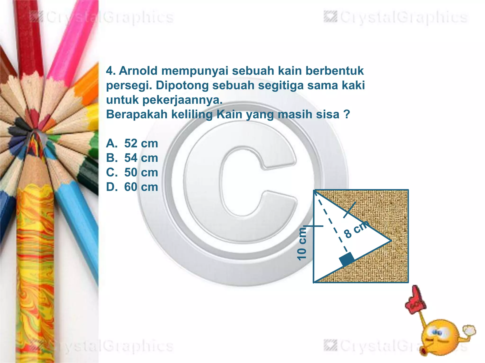 10cm
4. Arnold mempunyai sebuah kain berbentuk
persegi. Dipotong sebuah segitiga sama kaki
untuk pekerjaannya.
Berapakah keliling Kain yang masih sisa ?
A. 52 cm
B. 54 cm
C. 50 cm
D. 60 cm
 