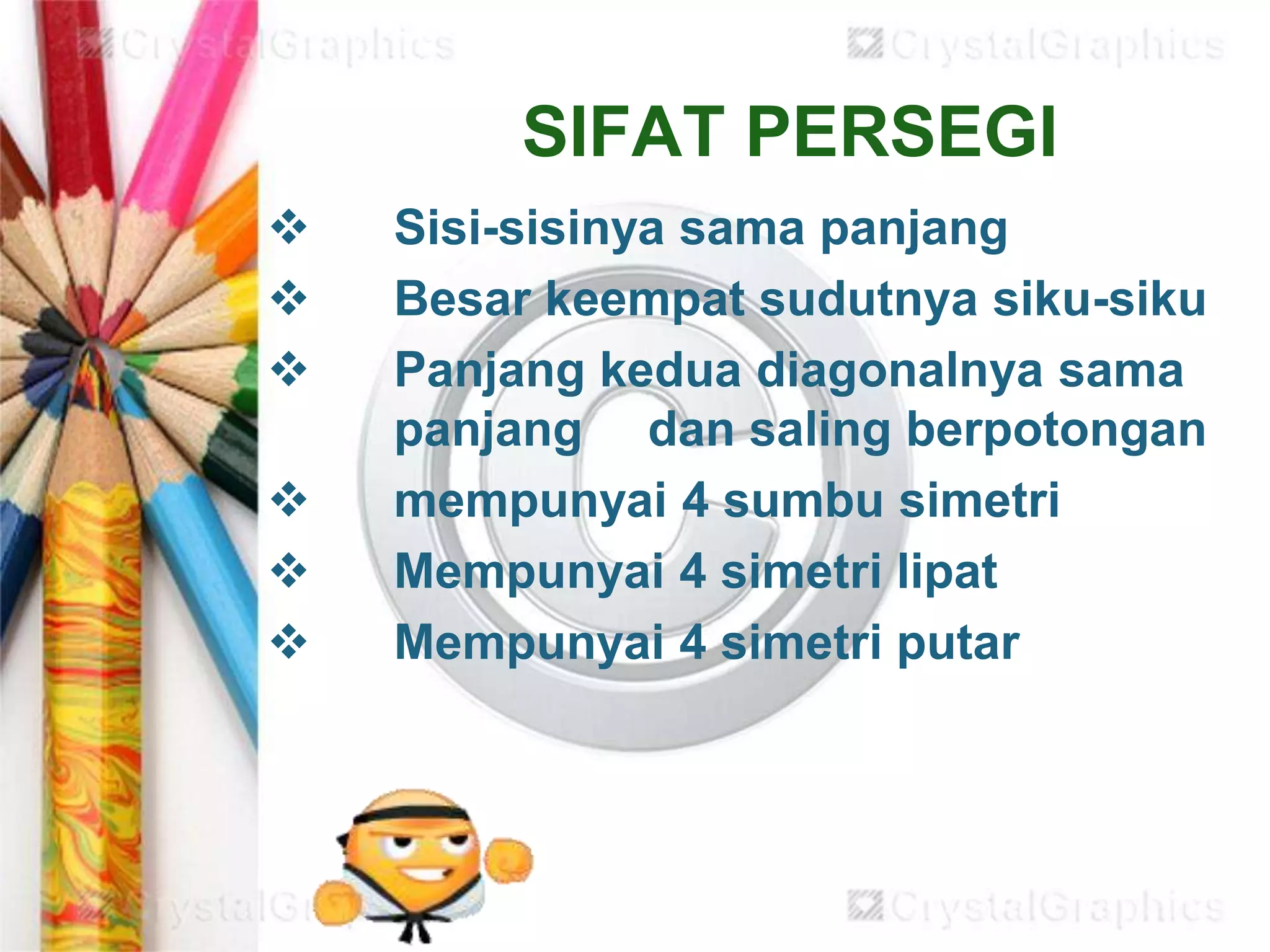 SIFAT PERSEGI
 Sisi-sisinya sama panjang
 Besar keempat sudutnya siku-siku
 Panjang kedua diagonalnya sama
panjang dan saling berpotongan
 mempunyai 4 sumbu simetri
 Mempunyai 4 simetri lipat
 Mempunyai 4 simetri putar
 