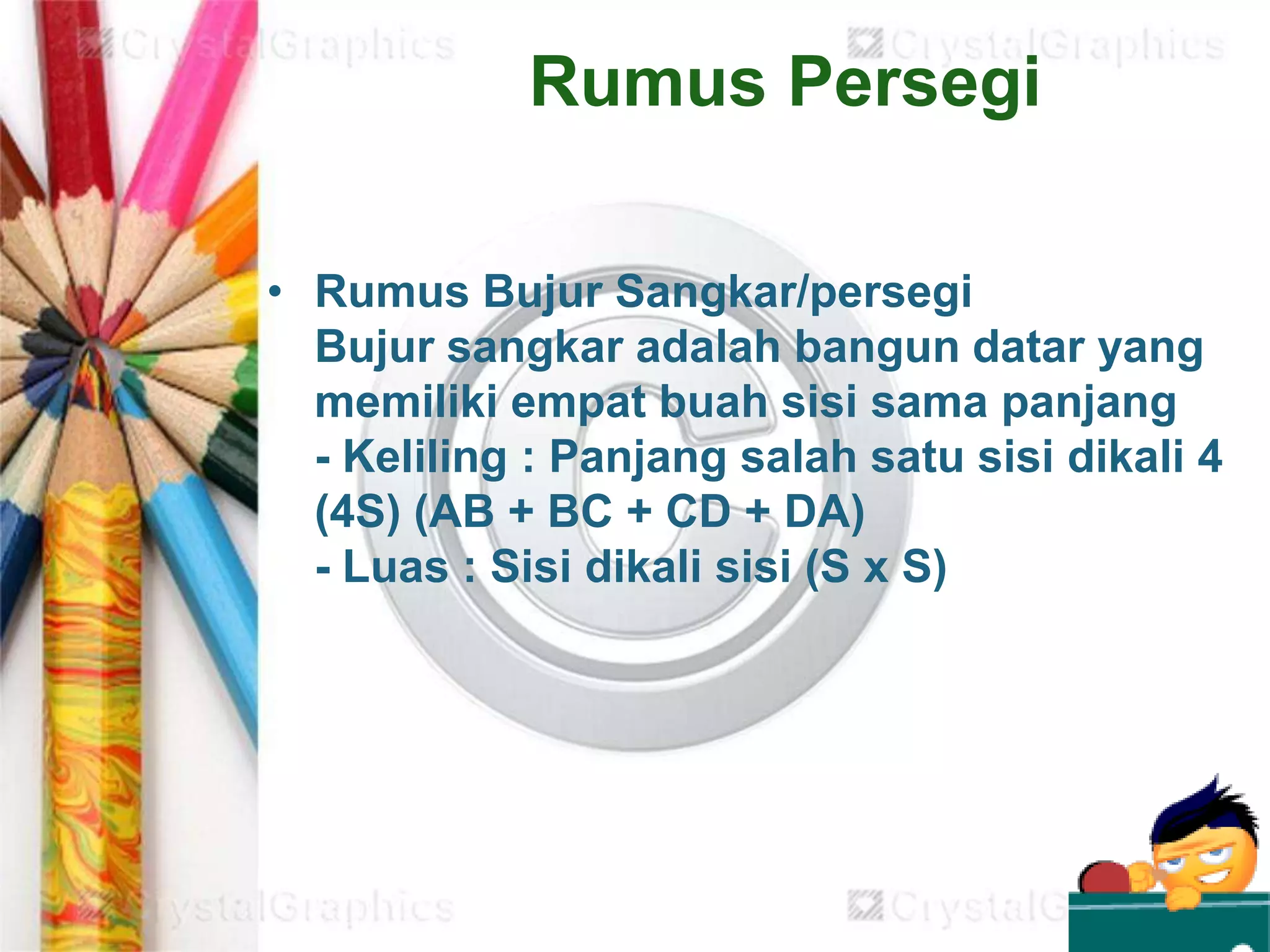 Rumus Persegi
• Rumus Bujur Sangkar/persegi
Bujur sangkar adalah bangun datar yang
memiliki empat buah sisi sama panjang
- Keliling : Panjang salah satu sisi dikali 4
(4S) (AB + BC + CD + DA)
- Luas : Sisi dikali sisi (S x S)
 