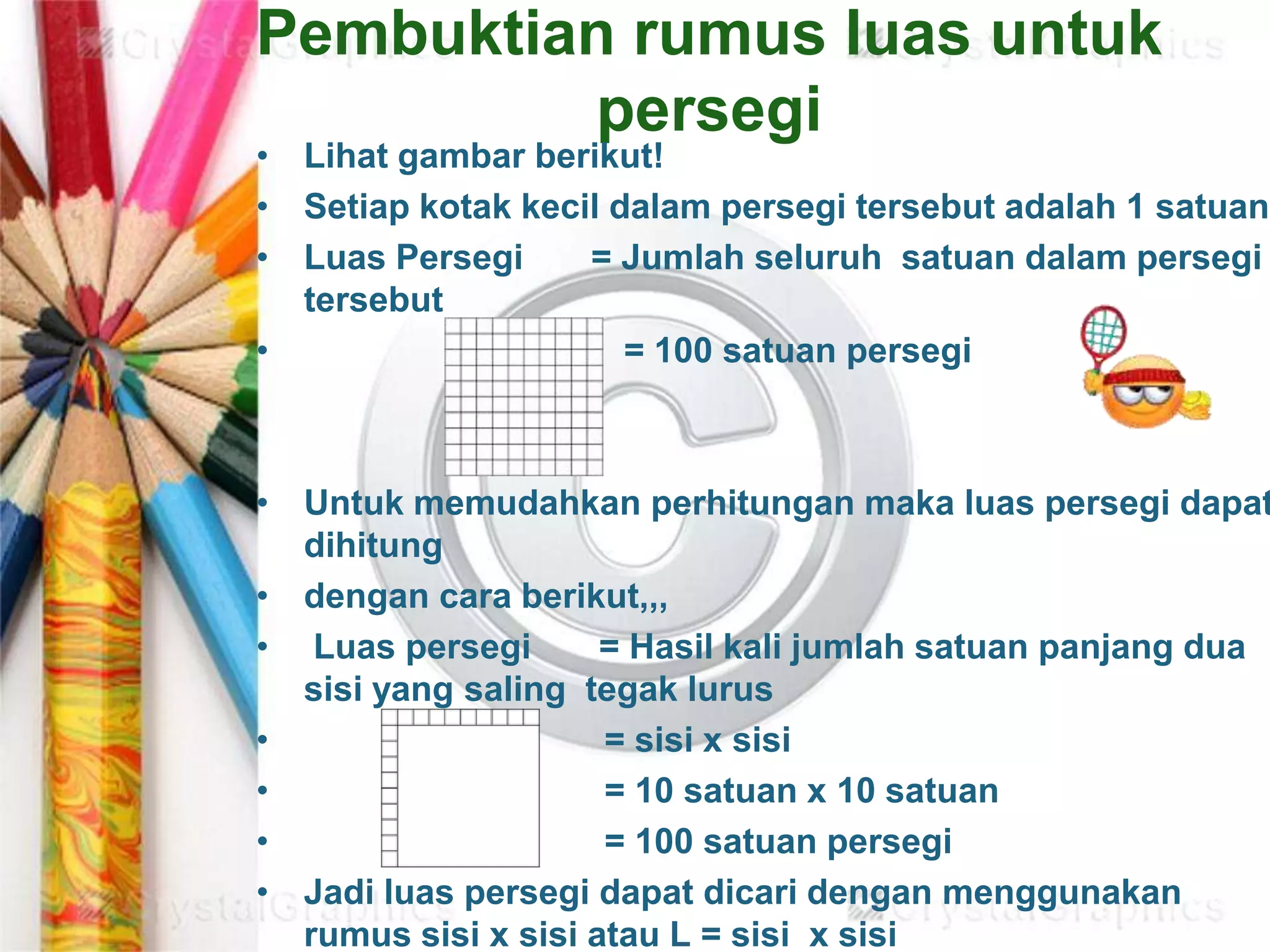 Pembuktian rumus luas untuk
persegi
• Lihat gambar berikut!
• Setiap kotak kecil dalam persegi tersebut adalah 1 satuan
• Luas Persegi = Jumlah seluruh satuan dalam persegi
tersebut
• = 100 satuan persegi
• Untuk memudahkan perhitungan maka luas persegi dapat
dihitung
• dengan cara berikut,,,
• Luas persegi = Hasil kali jumlah satuan panjang dua
sisi yang saling tegak lurus
• = sisi x sisi
• = 10 satuan x 10 satuan
• = 100 satuan persegi
• Jadi luas persegi dapat dicari dengan menggunakan
rumus sisi x sisi atau L = sisi x sisi
 