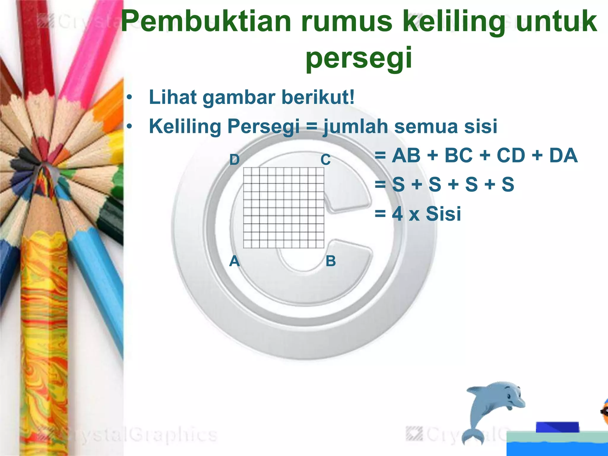 Pembuktian rumus keliling untuk
persegi
• Lihat gambar berikut!
• Keliling Persegi = jumlah semua sisi
= AB + BC + CD + DA
= S + S + S + S
= 4 x Sisi
D C
A B
 