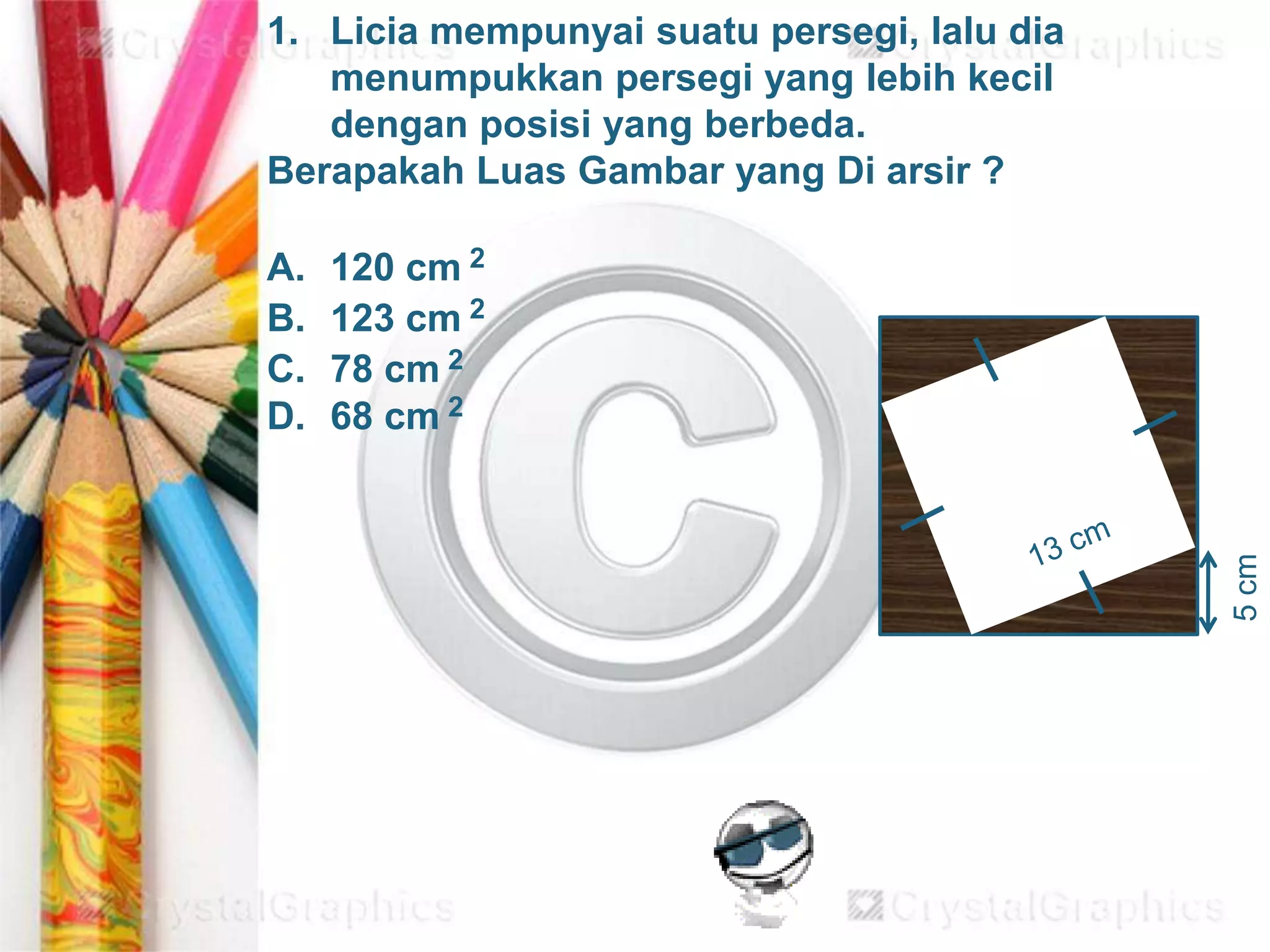 5cm
1. Licia mempunyai suatu persegi, lalu dia
menumpukkan persegi yang lebih kecil
dengan posisi yang berbeda.
Berapakah Luas Gambar yang Di arsir ?
A. 120 cm 2
B. 123 cm 2
C. 78 cm 2
D. 68 cm 2
 