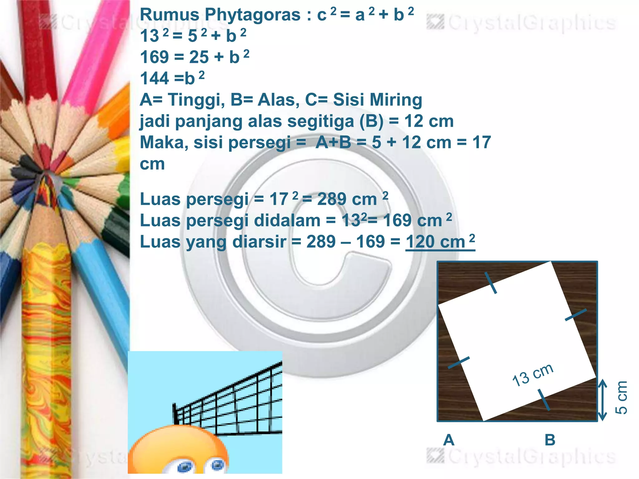 5cm
Rumus Phytagoras : c 2 = a 2 + b 2
13 2 = 5 2 + b 2
169 = 25 + b 2
144 =b 2
A= Tinggi, B= Alas, C= Sisi Miring
jadi panjang alas segitiga (B) = 12 cm
Maka, sisi persegi = A+B = 5 + 12 cm = 17
cm
Luas persegi = 17 2 = 289 cm 2
Luas persegi didalam = 132= 169 cm 2
Luas yang diarsir = 289 – 169 = 120 cm 2
BA
 