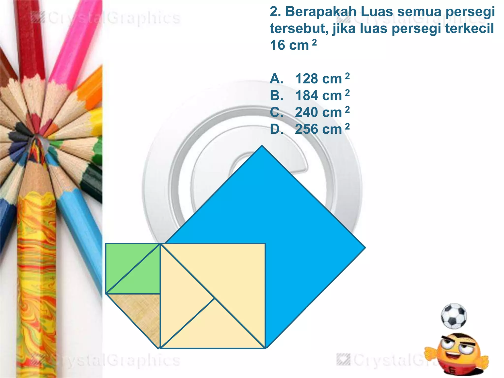 2. Berapakah Luas semua persegi
tersebut, jika luas persegi terkecil
16 cm 2
A. 128 cm 2
B. 184 cm 2
C. 240 cm 2
D. 256 cm 2
 