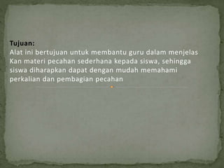 Tujuan:
Alat ini bertujuan untuk membantu guru dalam menjelas
Kan materi pecahan sederhana kepada siswa, sehingga
siswa diharapkan dapat dengan mudah memahami
perkalian dan pembagian pecahan
 