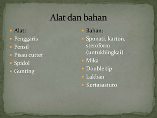  Alat:
 Penggaris
 Pensil
 Pisau cutter
 Spidol
 Gunting
 Bahan:
 Sponati, karton,
steroform
(untukbingkai)
 Mika
 Double tip
 Lakban
 Kertasasturo
 
