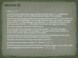  Misal
1
2
×
1
3
=∙∙∙
 Ambil dua kepingan mika yang masing-masing bernilai 1
2 , selanjutnya
kepingan-kepingan itu kita isikan ke dalam bingkai bujursangkar .
 Ambil juga tiga kepingan mika yang masing-masing bernilai 1
3 kemudian kita
isikan juga ke dalam bingkai bujursangkar berlawanan arah dengan kepingan
yang bernilai 1
2 (bila kepingan yang bernilai 1
2 diletakkan vertical maka
kepingan yang bernilai 1
3 diletakkan horizontal dan begitu sebalikya).
 Kepingan-kepingan mika kita ambil semua.
 Kita pasangkan satu kepingan mika yang bernilai 1
2 ke dalam bingkai
bujursangkar, kemudian kita pasangkan 1 kepingan mika yang bernilai 1
3
berlawanan arah ke dalam bingkai bujusangkar.
 Terlihat adanya daerah-daerah yang tertutup oleh dua kepingan mika yang
berlainan nilainya, yang berjumlah 6 kotak(daerah).
 Tanyakan kepada siswa berapa nilai daerah tersebut?”
 Jawaban yang diharapkan adalah 1
6 . Berarti
1
2
×
1
3
=
1
6
 Setelah mencoba untuk pekalian pecahan yang lain sampai 3 atau 4 kali, maka
guru mengajak siswa untuk menyimpulkan :
𝑎
𝑏
×
𝑐
𝑑
=
𝑎×𝑐
𝑏×𝑑
 