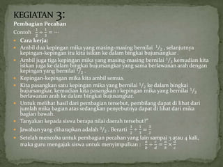 Pembagian Pecahan
Contoh
1
2
÷
1
3
= ⋯
 Cara kerja:
 Ambil dua kepingan mika yang masing-masing bernilai 1
2 , selanjutnya
kepingan-kepingan itu kita isikan ke dalam bingkai bujursangkar .
 Ambil juga tiga kepingan mika yang masing-masing bernilai 1
3 kemudian kita
isikan juga ke dalam bingkai bujursangkar yang sama berlawanan arah dengan
kepingan yang bernilai 1
2 .
 Kepingan-kepingan mika kita ambil semua.
 Kita pasangkan satu kepingan mika yang bernilai 1
2 ke dalam bingkai
bujursangkar, kemudian kita pasangkan 1 kepingan mika yang bernilai 1
3
berlawanan arah ke dalam bingkai bujusangkar.
 Untuk melihat hasil dari pembagian tersebut, pembilang dapat di lihat dari
jumlah mika bagian atas sedangkan penyebutnya dapat di lihat dari mika
bagian bawah.
 Tanyakan kepada siswa berapa nilai daerah tersebut?”
 Jawaban yang diharapkan adalah 3
2 . Berarti
1
2
÷
1
3
=
3
2
 Setelah mencoba untuk pembagian pecahan yang lain sampai 3 atau 4 kali,
maka guru mengajak siswa untuk menyimpulkan :
𝑎
𝑏
÷
𝑐
𝑑
=
𝑎
𝑏
×
𝑑
𝑐
 