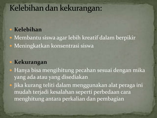  Kelebihan
 Membantu siswa agar lebih kreatif dalam berpikir
 Meningkatkan konsentrasi siswa
 Kekurangan
 Hanya bisa mengihitung pecahan sesuai dengan mika
yang ada atau yang disediakan
 Jika kurang teliti dalam menggunakan alat peraga ini
mudah terjadi kesalahan seperti perbedaan cara
menghitung antara perkalian dan pembagian
 
