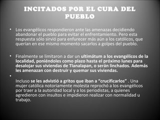 INCITADOS POR EL CURA DEL
                PUEBLO

• Los evangélicos respondieron ante las amenazas decidiendo
  abandonar el pueblo para evitar el enfrentamiento. Pero esta
  respuesta sólo sirvió para enfurecer más aún a los católicos, que
  querían en ese mismo momento sacarlos a golpes del pueblo.

• Finalmente se limitaron a dar un ultimátum a los evangélicos de la
  localidad, poniéndoles como plazo hasta el próximo lunes para
  desalojar sus viviendas de Tlanalapan, o serán linchados. Además
  les amenazan con destruir y quemar sus viviendas.
•
  Incluso se les advistió a gritos que iban a “crucificarlos” . Una
  mujer católica notoriamente molesta reprochó a los evangélicos
  por traer a la autoridad local y a los periodistas, a quienes
  agredieron con insultos e impidieron realizar con normalidad u
  trabajo.
 