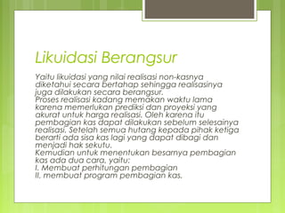 Likuidasi Berangsur
Yaitu likuidasi yang nilai realisasi non-kasnya
diketahui secara bertahap sehingga realisasinya
juga dilakukan secara berangsur.
Proses realisasi kadang memakan waktu lama
karena memerlukan prediksi dan proyeksi yang
akurat untuk harga realisasi. Oleh karena itu
pembagian kas dapat dilakukan sebelum selesainya
realisasi. Setelah semua hutang kepada pihak ketiga
berarti ada sisa kas lagi yang dapat dibagi dan
menjadi hak sekutu.
Kemudian untuk menentukan besarnya pembagian
kas ada dua cara, yaitu:
I. Membuat perhitungan pembagian
II. membuat program pembagian kas.

 