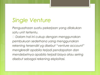Single Venture
Pengusahaan suatu pekerjaan yang dilakukan
satu unit tertentu.
„ Dalam hal ini cukup dengan menggunakan
pembukuan sederhana yang menggunakan
rekening tersendiri yg disebut “venture account”
mengkredit apabila terjadi pendapatan dan
mendebetnya apabila terjadi biaya atau sering
disebut sebagai rekening ekploitasi.

 