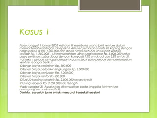 Kasus 1
Pada tanggal 1 januari 2005 Adi dan lili membuka usaha joint venture dalam
menjual tanah kaplingan. Disepakati Adi menyerahkan tanah 20 kapling dengan
harga pokok @ Rp. 1.000.000 dan diberi harga oleh Adi untuk joint venture
sebesar Rp. 1.250.000,-. Lili menyerahkan uang tunai sebesar Rp. 5.000.000 untuk
biaya perijinan. Laba dibagi dengan komposisi 75% untuk adi dan 25% untuk Lili.
Transaksi 1 januari samapai dengan Agustus 2005 yaitu periode pembentukanjoint
venture sebagai berikut:
•Dibayar biaya perijininan Rp. 500.000
•Dibayar biaya perbaikan lingkungan Rp. 2.000.000
•Dibayar biaya penjualan Rp. 1.000.000
•Dibayar biaya kantor Rp.500.000
•Dijual 20 kapling tanah @ Rp. 2.000.000 secara kredit
•Piutang sebesar Rp. 2.000.000 tak tertagih
•Pada tanggal 31 Agustus kas dikembalikan pada anggota jointventure
pemegang pembukuan (Adi)
Diminta : susunlah jurnal untuk mencatat transaksi tersebut

 