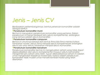 Jenis – Jenis CV
Berdasarkan perkembangannya, bentuk perseroan komanditer adalah
sebagai berikut:
Persekutuan komanditer murni
Bentuk ini merupakan persekutuan komanditer yang pertama. Dalam
persekutuan ini hanya terdapat satu sekutu komplementer, sedangkan
yang lainnya adalah sekutu komanditer.
Persekutuan komanditer campuran
Bentuk ini umumnya berasal dari bentuk firma bila firma membutuhkan
tambahan modal. Sekutu firma menjadi sekutu komplementer sedangkan
sekutu lain atau sekutu tambahan menjadi sekutu komanditer.
Persekutuan komanditer bersaham
Persekutuan komanditer bentuk ini mengeluarkan saham yang tidak dapat
diperjualbelikan dan sekutu komplementer maupun sekutu komanditer
mengambil satu saham atau lebih. Tujuan dikeluarkannya saham ini adalah
untuk menghindari terjadinya modal beku karena dalam persekutuan
komanditer tidak mudah untuk menarik kembali modal yang telah
disetorkan.

 