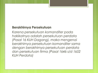 Berakhirnya Persekutuan
Karena persekutuan komanditer pada
hakikatnya adalah persekutuan perdata
(Pasal 16 KUH Dagang), maka mengenai
berakhirnya persekutuan komanditer sama
dengan berakhirnya persekutuan perdata
dan persekutuan firma (Pasal 1646 s/d 1652
KUH Perdata)

 