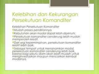 Kelebihan dan Kekurangan
Persekutuan Komanditer
Kelebihan Persekutuan Komanditer
Mudah proses pendiriannya.
Kebutuhan akan modal dapat lebih dipenuhi.
Persekutuan komanditer cenderung lebih mudah
memperoleh kredit.
Dari segi kepemimpinan, persekutuan komanditer
relatif lebih baik.
Sebagai tempat untuk menanamkan modal,
persekutuan komanditer cenderung lebih baik,
karena bagi sekutu diam akan lebih mudah untuk
menginvestasikan maupun mencairkan kembali
modalnya.

 