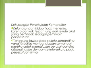 Kekurangan Persekutuan Komanditer
Kelangsungan hidup tidak menentu,
karena banyak tergantung dari sekutu aktif
yang bertindak sebagai pemimpin
persekutuan.
Tanggung jawab para sekutu komanditer
yang terbatas mengendorkan semangat
mereka untuk memajukan perusahaan jika
dibandingkan dengan sekutu-sekutu pada
persekutuan firma

 