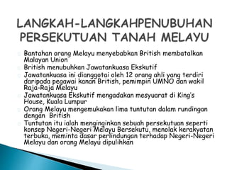 Bantahan orang Melayu menyebabkan British membatalkan
Malayan Union
British menubuhkan Jawatankuasa Ekskutif
Jawatankuasa ini dianggotai oleh 12 orang ahli yang terdiri
daripada pegawai kanan British, pemimpin UMNO dan wakil
Raja-Raja Melayu
Jawatankuasa Ekskutif mengadakan mesyuarat di King’s
House, Kuala Lumpur
Orang Melayu mengemukakan lima tuntutan dalam rundingan
dengan British
Tuntutan itu ialah menginginkan sebuah persekutuan seperti
konsep Negeri-Negeri Melayu Bersekutu, menolak kerakyatan
terbuka, meminta dasar perlindungan terhadap Negeri-Negeri
Melayu dan orang Melayu dipulihkan
 