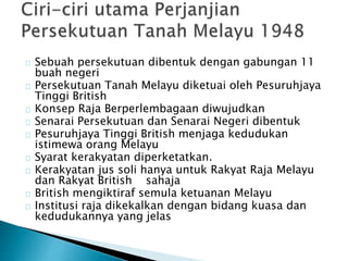 Sebuah persekutuan dibentuk dengan gabungan 11
buah negeri
Persekutuan Tanah Melayu diketuai oleh Pesuruhjaya
Tinggi British
Konsep Raja Berperlembagaan diwujudkan
Senarai Persekutuan dan Senarai Negeri dibentuk
Pesuruhjaya Tinggi British menjaga kedudukan
istimewa orang Melayu
Syarat kerakyatan diperketatkan.
Kerakyatan jus soli hanya untuk Rakyat Raja Melayu
dan Rakyat British sahaja
British mengiktiraf semula ketuanan Melayu
Institusi raja dikekalkan dengan bidang kuasa dan
kedudukannya yang jelas
 