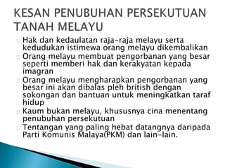 Hak dan kedaulatan raja-raja melayu serta
kedudukan istimewa orang melayu dikembalikan
Orang melayu membuat pengorbanan yang besar
seperti memberi hak dan kerakyatan kepada
imagran
Orang melayu mengharapkan pengorbanan yang
besar ini akan dibalas pleh british dengan
sokongan dan bantuan untuk meningkatkan taraf
hidup
Kaum bukan melayu, khususnya cina menentang
penubuhan persekutuan
Tentangan yang paling hebat datangnya daripada
Parti Komunis Malaya(PKM) dan lain-lain.
 