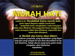JADILAH
MURAH HATI
LUKAS 6:36 Hendaklah kamu murah hati,
sama seperti Bapamu adalah murah hati.”
37 “Janganlah kamu menghakimi, maka kamupun
tidak akan dihakimi. Dan janganlah kamu menghukum,
maka kamupun tidak akan dihukum; ampunilah dan
kamu akan diampuni.
38 Berilah dan kamu akan diberi:
suatu takaran yang baik, yang dipadatkan, yang digon-
cang dan yang tumpah ke luar akan dicurahkan ke da-
lam ribaanmu. Sebab ukuran yang kamu pakai untuk
mengukur, akan diukurkan
kepadamu.”
Pst Hendra Kasenda
www.gerejavictory.org
 