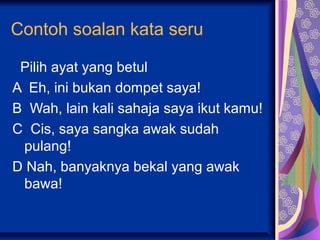 Contoh soalan kata seru

 Pilih ayat yang betul
A Eh, ini bukan dompet saya!
B Wah, lain kali sahaja saya ikut kamu!
C Cis, saya sangka awak sudah
 pulang!
D Nah, banyaknya bekal yang awak
 bawa!
 