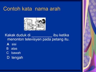 Contoh kata nama arah



Kakak duduk di __________ ibu ketika
 menonton televisyen pada petang itu.
 A sisi
 B atas
 C bawah
 D tengah
 