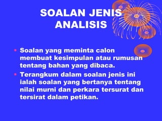 SOALAN JENIS
         ANALISIS

• Soalan yang meminta calon
  membuat kesimpulan atau rumusan
  tentang bahan yang dibaca.
• Terangkum dalam soalan jenis ini
  ialah soalan yang bertanya tentang
  nilai murni dan perkara tersurat dan
  tersirat dalam petikan.
 