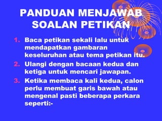 PANDUAN MENJAWAB
   SOALAN PETIKAN
1. Baca petikan sekali lalu untuk
   mendapatkan gambaran
   keseluruhan atau tema petikan itu.
2. Ulangi dengan bacaan kedua dan
   ketiga untuk mencari jawapan.
3. Ketika membaca kali kedua, calon
   perlu membuat garis bawah atau
   mengenal pasti beberapa perkara
   seperti:-
 
