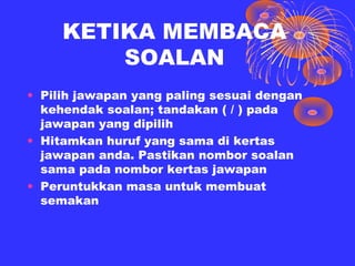 KETIKA MEMBACA
         SOALAN
• Pilih jawapan yang paling sesuai dengan
  kehendak soalan; tandakan ( / ) pada
  jawapan yang dipilih
• Hitamkan huruf yang sama di kertas
  jawapan anda. Pastikan nombor soalan
  sama pada nombor kertas jawapan
• Peruntukkan masa untuk membuat
  semakan
 