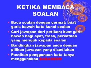 KETIKA MEMBACA
        SOALAN
• Baca soalan dengan cermat; buat
  garis bawah kata kunci soalan
• Cari jawapan dari petikan; buat garis
  bawah bagi ayat, frasa, perkataan
  yang merujuk kepada soalan
• Bandingkan jawapan anda dengan
  pilihan jawapan yang disediakan
• Pastikan penggunaan kata tanya
  menggunakan BABASBDM
 