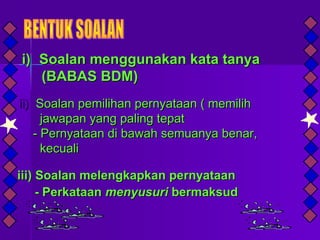 i) Soalan menggunakan kata tanya
   (BABAS BDM)
ii) Soalan pemilihan pernyataan ( memilih
      jawapan yang paling tepat
    - Pernyataan di bawah semuanya benar,
      kecuali

iii) Soalan melengkapkan pernyataan
     - Perkataan menyusuri bermaksud
 