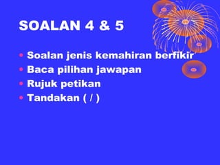 SOALAN 4 & 5

•   Soalan jenis kemahiran berfikir
•   Baca pilihan jawapan
•   Rujuk petikan
•   Tandakan ( / )
 
