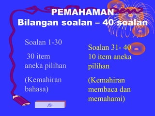 PEMAHAMAN
Bilangan soalan – 40 soalan

 Soalan 1-30
                 Soalan 31- 40
  30 item        10 item aneka
 aneka pilihan   pilihan
 (Kemahiran      (Kemahiran
 bahasa)         membaca dan
                 memahami)
        JSI
       JSI
 