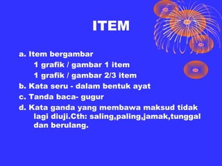 ITEM
a. Item bergambar
     1 grafik / gambar 1 item
     1 grafik / gambar 2/3 item
b. Kata seru - dalam bentuk ayat
c. Tanda baca- gugur
d. Kata ganda yang membawa maksud tidak
     lagi diuji.Cth: saling,paling,jamak,tunggal
     dan berulang.
 