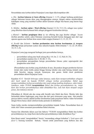 Persembahan atau korban dalam Perjanjian Lama dapat dikelompokkan sbb:
a. Ola - korban bakaran @ burn offering (Imamat 1: 1-17), sebagai lambang penderitaan
sebagai hukuman karena dosa yang ditanggungkan atasnya, dengan makna membersihkan
kehidupan orang yang memberi korban dalam ketaatan sebagai bau-bauan yang harum bagi
Allah.
b. Minkha - korban sajian : Meal offering (Imamat 2:1-16; 5:11-12), sebagai rasa syukur
yang diberikan demi kemauan baik sebagai pengganti keseluruhan dirinya.
c. Khatta't - korban penghapus dosa @ sin offering dan juga disebut sebagai „Asyam
(korban penebus salah), yakni bilamana seseorang bersalah karena dianggap najis dari segi
upacara agama atau berbuat dosa secara tidak sengaja (Imamat 4: 2, 13, 22, 27).
d. Zevakh dan Selamin - korban perdamaian atau korban keselamatan @ trespass
offering berupa pernyataan syukur atau sukarela kepada Allah (Imamat 7: 12; 22: 29; Bil.6:
14; 15: 3, 8).
Perjanjian Lama juga mengenal berbagai jenis persembahan lainnya,
- persembahan sulung atau buah sulung (Kej. 4:4; Im. 2: 12; Neh.10: 35),
- persembahan unjukan (Im. 6: 20; Bil. 5: 15),
- persembahan persepuluhan berupa persembahan khusus yakni sepersepuluh dari
penghasilan umat Israel
(Persembahan atau korban yang disebutkan di atas, dinyatakan dengan pemberian haiwan
ternak (dari mulai lembu jantan hingga burung tekukur atau anak burung merpati yang
tidak bercela), tepung, minyak, kemenyan, dan garam. Inilah ritual pemberian
persembahan dalam Perjanjian Lama.
Kejadian 4:3-5 “Setelah beberapa waktu lamanya, maka Kain mempersembahkan sebagian
dari hasil tanah itu kepada TUHAN sebagai korban persembahan; Habel juga
mempersembahkan korban persembahan dari anak sulung kambing dombanya, yakni lemak-
lemaknya; maka TUHAN mengindahkan Habel dan korban persembahannya itu, tetapi
Kain dan korban persembahannya tidak diindahkan-Nya. Lalu hati Kain menjadi sangat
panas, dan mukanya muram.”
Dikisahkan di Alkitab ada dua orang adik beradik iaitu Habel dan Kain. Mereka lahir dan
bertumbuh dalam lingkungan yang sama dan dari garis keturunan yang sama. Ada penafsir
percaya bahwa mereka adalah kembar (berdasarkan pada penjelasan bahwa Adam bersetubuh
dengan Hawa hanya sekali sebelum kedua pemuda ini dilahirkan)
Suatu ketika mereka mempersembahkan persembahan kepada Tuhan. Persembahan Kain di
tolak oleh Tuhan sementara persembahan Habel diterima.
Namun kita diberitahu dalam ayat kita bahawa “TUHAN mengindahkan Habel dan korban
persembahannya itu, tetapi Kain dan korban persembahannya tidak diindahkan-Nya.”
Kata Ibrani untuk “mengindahkan” bererti “memandang sebagai kebaikan” (“look upon with
favor”). Seorang komentar berkata, “Alasan untuk penerimaan yang berbeza atas dua
 