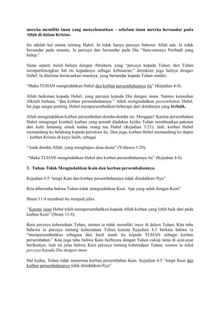 mereka memiliki iman yang menyelamatkan – sebelum iman mereka bersandar pada
Allah di dalam Kristus.
Itu adalah hal utama tentang Habel. Ia tidak hanya percaya bahawa Allah ada. Ia tidak
bersandar pada sesuatu. Ia percaya dan bersandar pada Dia “Satu-satunya Peribadi yang
hidup.”
Sama seperti itulah halnya dengan Abraham, yang “percaya kepada Tuhan, dan Tuhan
memperhitungkan hal itu kepadanya sebagai kebenaran,” demikian juga halnya dengan
Habel. Ia diterima berdasarkan imannya, yang bersandar kepada Tuhan sendiri.
“Maka TUHAN mengindahkan Habel dan korban persembahannya itu” (Kejadian 4:4).
Allah berkenan kepada Habel, yang percaya kepada Dia dengan iman. Namun kemudian
Alkitab berkata, “dan korban persembahannya.” Allah mengindahkan persembahan Habel.
Ini juga sangat penting. Habel mempersembahkan beberapa dari dombanya yang terbaik.
Allah mengindahkan korban persembahan domba-domba ini. Mengapa? Karena persembahan
Habel mengingat kembali korban yang pernah diadakan ketika Tuhan membuatkan pakaian
dari kulit binatang untuk kedua orang tua Habel (Kejadian 3:21). Jadi, korban Habel
memandang ke belakang kepada peristiwa itu. Dan juga, korban Habel memandang ke depan
– korban Kristus di kayu Salib, sebagai
“Anak domba Allah, yang menghapus dosa dunia” (Yohanes 1:29).
“Maka TUHAN mengindahkan Habel dan korban persembahannya itu” (Kejadian 4:4).
3. Tuhan Tidak Mengindahkan Kain dan korban persembahannya.
Kejadian 4:5 “tetapi Kain dan korban persembahannya tidak diindahkan-Nya”
Kita diberitahu bahwa Tuhan tidak mengindahkan Kain. Apa yang salah dengan Kain?
Ibrani 11:4 membuat itu menjadi jelas.
“Karena iman Habel telah mempersembahkan kepada Allah korban yang lebih baik dari pada
korban Kain” (Ibrani 11:4).
Kain percaya keberadaan Tuhan, namun ia tidak memiliki iman di dalam Tuhan. Kita tahu
bahawa ia percaya tentang keberadaan Tuhan karena Kejadian 4:3 berkata bahwa ia
“mempersembahkan sebagian dari hasil tanah itu kepada TUHAN sebagai korban
persembahan.” Kita juga tahu bahwa Kain berbicara dengan Tuhan cukup lama di ayat-ayat
berikutnya. Jadi ini jelas bahwa Kain percaya tentang keberadaan Tuhan, namun ia tidak
percaya kepada Dia dengan iman.
Hal kedua, Tuhan tidak menerima korban persembahan Kain. Kejadian 4:5 “tetapi Kain dan
korban persembahannya tidak diindahkan-Nya”
 