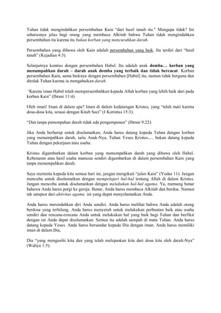 Tuhan tidak mengindahkan persembahan Kain “dari hasil tanah itu.” Mengapa tidak? Ini
seharusnya jelas bagi orang yang membaca Alkitab bahwa Tuhan tidak mengindahkan
persembahan itu karena itu bukan korban yang mencurahkan darah.
Persembahan yang dibawa oleh Kain adalah persembahan yang baik. Itu terdiri dari “hasil
tanah” (Kejadian 4:3).
Selanjutnya kontras dengan persembahan Habel. Itu adalah anak domba… korban yang
menumpahkan darah – darah anak domba yang terbaik dan tidak bercacat. Korban
persembahan Kain, sama baiknya dengan persembahan [Habel] itu, namun tidak berguna dan
ditolak Tuhan karena ia mengabaikan darah.
“Karena iman Habel telah mempersembahkan kepada Allah korban yang lebih baik dari pada
korban Kain” (Ibrani 11:4).
Oleh iman! Iman di dalam apa? Iman di dalam kedatangan Kristus, yang “telah mati karena
dosa-dosa kita, sesuai dengan Kitab Suci” (I Korintus 15:3).
“Dan tanpa penumpahan darah tidak ada pengampunan” (Ibrani 9:22).
Jika Anda berharap untuk diselamatkan, Anda harus datang kepada Tuhan dengan korban
yang menumpahkan darah, iaitu Anak-Nya, Tuhan Yesus Kristus..... bukan datang kepada
Tuhan dengan pekerjaan atau usaha.
Kristus digambarkan dalam korban yang menumpahkan darah yang dibawa oleh Habel.
Kebenaran atau hasil usaha manusia sendiri digambarkan di dalam persembahan Kain yang
tanpa menumpahkan darah.
Saya meminta kepada kita semua hari ini, jangan mengikuti “jalan Kain” (Yudas 11). Jangan
mencuba untuk diselamatkan dengan mempelajari hal-hal tentang Allah di dalam Kristus.
Jangan mencoba untuk diselamatkan dengan melakukan hal-hal agama. Ya, memang benar
bahawa Anda harus pergi ke gereja. Benar, Anda harus membaca Alkitab dan berdoa. Namun
tak satupun dari aktivitas agama ini yang dapat menyelamatkan Anda.
Anda harus merendahkan diri Anda sendiri. Anda harus melihat bahwa Anda adalah orang
berdosa yang terhilang. Anda harus menyerah untuk melakukan perbuatan baik atau usaha
sendiri dan rencana-rencana Anda untuk melakukan hal yang baik bagi Tuhan dan berfikir
dengan ini Anda dapat diselamatkan. Semua itu adalah sampah di mata Tuhan. Anda harus
datang kepada Yesus. Anda harus bersandar kepada Dia dengan iman. Anda harus memiliki
iman di dalam Dia,
Dia “yang mengasihi kita dan yang telah melepaskan kita dari dosa kita oleh darah-Nya”
(Wahyu 1:5).
 