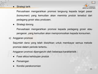 ● Strategi tarik
      Perusahaan mengarahkan promosi langsung kepada target pasar
      (konsumen) yang kemudian akan meminta produk tersebut dari
      pedagang grosir atau produsen.
   ● Strategi dorong
      Perusahaan mengarahkan promosi kepada pedagang grosir atau
      pengecer, yang kemudian akan mempromosikan kepada konsumen.
c) Anggaran promosi
   Sejumlah dana yang telah disisihkan untuk membayar semua metode
   promosi dalam periode tertentu.
   Anggaran promosi dipengaruhi oleh beberapa karakteristik :
   ● Fase siklus kehidupan produk
   ● Persaingan
   ● Kondisi perekonomian
                                                                11
 