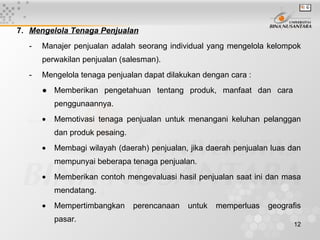 7. Mengelola Tenaga Penjualan
  -   Manajer penjualan adalah seorang individual yang mengelola kelompok
      perwakilan penjualan (salesman).
  -   Mengelola tenaga penjualan dapat dilakukan dengan cara :
      ● Memberikan pengetahuan tentang produk, manfaat dan cara
          penggunaannya.
      •   Memotivasi tenaga penjualan untuk menangani keluhan pelanggan
          dan produk pesaing.
      •   Membagi wilayah (daerah) penjualan, jika daerah penjualan luas dan
          mempunyai beberapa tenaga penjualan.
      •   Memberikan contoh mengevaluasi hasil penjualan saat ini dan masa
          mendatang.
      •   Mempertimbangkan      perencanaan   untuk   memperluas   geografis
          pasar.
                                                                          12
 