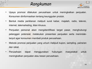 Rangkuman
•   Upaya promosi dilakukan perusahaan untuk meningkatkan penjualan.
    Konsumen diinformasikan tentang keunggulan produk.
•   Bentuk media periklanan meliputi surat kabar, majalah, radio, televisi,
    internet, telemarketing, iklan khusus.
•   Penjualan personal akan mengidentifikasi target pasar, menghubungi
    pelanggan potensial, melakukan presentasi penjualan serta menindak-
    lanjuti agar konsumen membeli produk perusahaan.

•   Metode promosi penjualan yang umum meliputi kupon, sampling, pameran
    dan rabat.

•   Perusahaan      dapat    menggunakan     hubungan    masyarakat   untuk
    meningkatkan penjualan atau kesan perusahaan.


                                                                         14
 